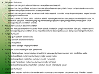    Pengerian Kurikulum
    o Menurut pandangan tradisional ialah rencana pelajaran di sekolah.
    o Menurut pandangan klasik, kurikulum tampak sebagai sesuatu yang statis, hanya berbentuk dokumen untuk
      dijadikan sebagai pedoman dalam proses pendidikan.
    o Menurut pandangan mutakhir, kurikulum tidak hanya sekedar dokumen statis tetapi merupakan segala sesuatu
      yang nyata dialami siswa.
    o Menurut UU No.20 Tahun 2003, kurikulum adalah seperangkat rencana dan pengaturan mengenai tujuan, isi,
      dan bahan pelajaran serta cara yang digunakan sebagai pedoman penyelenggaraan pembelajaran untuk
      mencapai tujuan pendidikan tertentu.
   Kedudukan Kurikulum dalam Pendidikan
    Kurikulum merupakan komponen utama dalam sistem pendidikan yang di laksanakan oleh guru bersama siswa
    untuk mencapai tujuan pendidikan. Guru mejadi tokoh kunci dalam pelaksanaan dan pengembangan kurikulum.
   Fungsi Kurikulum
    1. Bagi guru (tataran operasional)
    2. Bagi sekolah (tataran manajerial)
    3. Bagi masyarakat
    4. Bagi siswa sebagai subjek pendidikan

   Hubungan Kurikulum dengan teori pendidikan
    Nana S. Sukamadinata mengemukakan empat jenis hubungan kurikulum dengan teori pendidikan yaitu:
    1. Pendidikan Klasik, melahirkan kurikulum model subject matter
    2. Pendidikan pribadi, melahirkan kurikulum model humanistik
    3. Teknologi Pendidikan, melahirkan kurikulum model teknologi
    4. Pendidikan Interaksional, melahirkan kurikulum model rekonstruksi sosial

   Organisasi Kurikulum
    ialah struktur program kurikulum berupa kerangka umum program-program pengajaran yang diberikan kepada
 