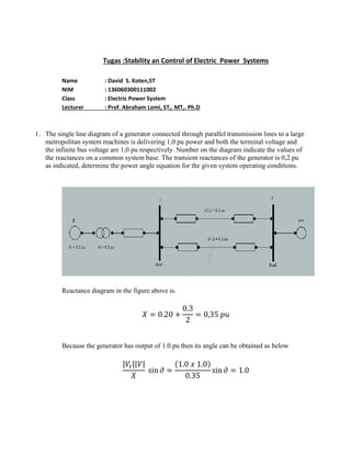 Tugas :Stability an Control of Electric Power Systems
Name : David S. Koten,ST
NIM : 136060300111002
Class : Electric Power System
Lecturer : Prof. Abraham Lomi, ST,. MT,. Ph.D
1. The single line diagram of a generator connected through parallel transmission lines to a large
metropolitan system machines is delivering 1,0 pu power and both the terminal voltage and
the infinite bus voltage are 1,0 pu respectively. Number on the diagram indicate the values of
the reactances on a common system base. The transient reactances of the generator is 0,2 pu
as indicated, determine the power angle equation for the given system operating conditions.
Reactance diagram in the figure above is.
Because the generator has output of 1.0 pu then its angle can be obtained as below
| || | ( )
 