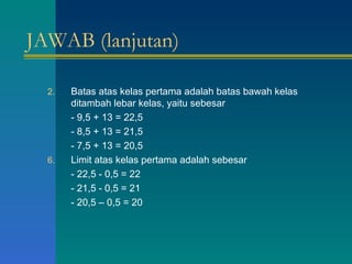 JAWAB (lanjutan) Batas atas kelas pertama adalah batas bawah kelas ditambah lebar kelas, yaitu sebesar - 9,5 + 13 = 22,5 - 8,5 + 13 = 21,5  - 7,5 + 13 = 20,5 Limit atas kelas pertama adalah sebesar - 22,5 - 0,5 = 22 - 21,5 - 0,5 = 21 - 20,5 – 0,5 = 20 
