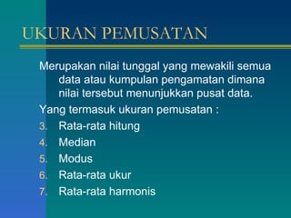 UKURAN PEMUSATAN Merupakan nilai tunggal yang mewakili semua data atau kumpulan pengamatan dimana nilai tersebut menunjukkan pusat data. Yang termasuk ukuran pemusatan : Rata-rata hitung Median Modus Rata-rata ukur Rata-rata harmonis 