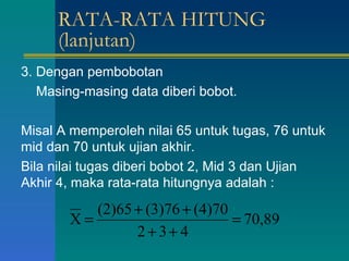 RATA-RATA HITUNG (lanjutan) 3. Dengan pembobotan Masing-masing data diberi bobot. Misal A memperoleh nilai 65 untuk tugas, 76 untuk mid dan 70 untuk ujian akhir. Bila nilai tugas diberi bobot 2, Mid 3 dan Ujian Akhir 4, maka rata-rata hitungnya adalah : 