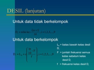 DESIL (lanjutan) Untuk data tidak berkelompok Untuk data berkelompok L 0  = batas bawah kelas desil D i F  = jumlah frekuensi semua   kelas sebelum kelas  desil D i f  = frekuensi kelas desil D i 