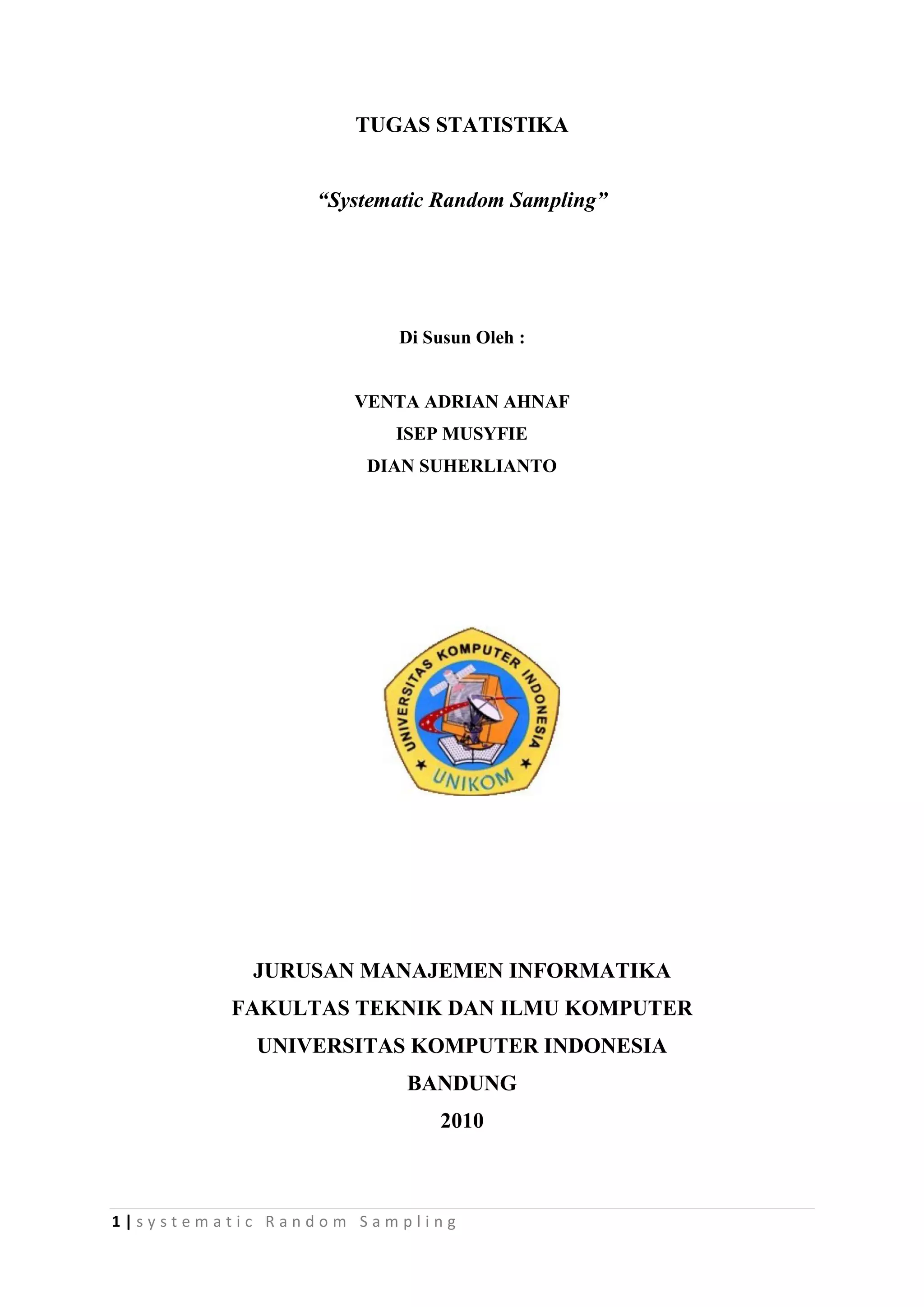 TUGAS STATISTIKA


                “Systematic Random Sampling”




                       Di Susun Oleh :


                   VENTA ADRIAN AHNAF
                       ISEP MUSYFIE
                    DIAN SUHERLIANTO




           JURUSAN MANAJEMEN INFORMATIKA
         FAKULTAS TEKNIK DAN ILMU KOMPUTER
           UNIVERSITAS KOMPUTER INDONESIA
                        BANDUNG
                           2010



1|systematic Random Sampling
 