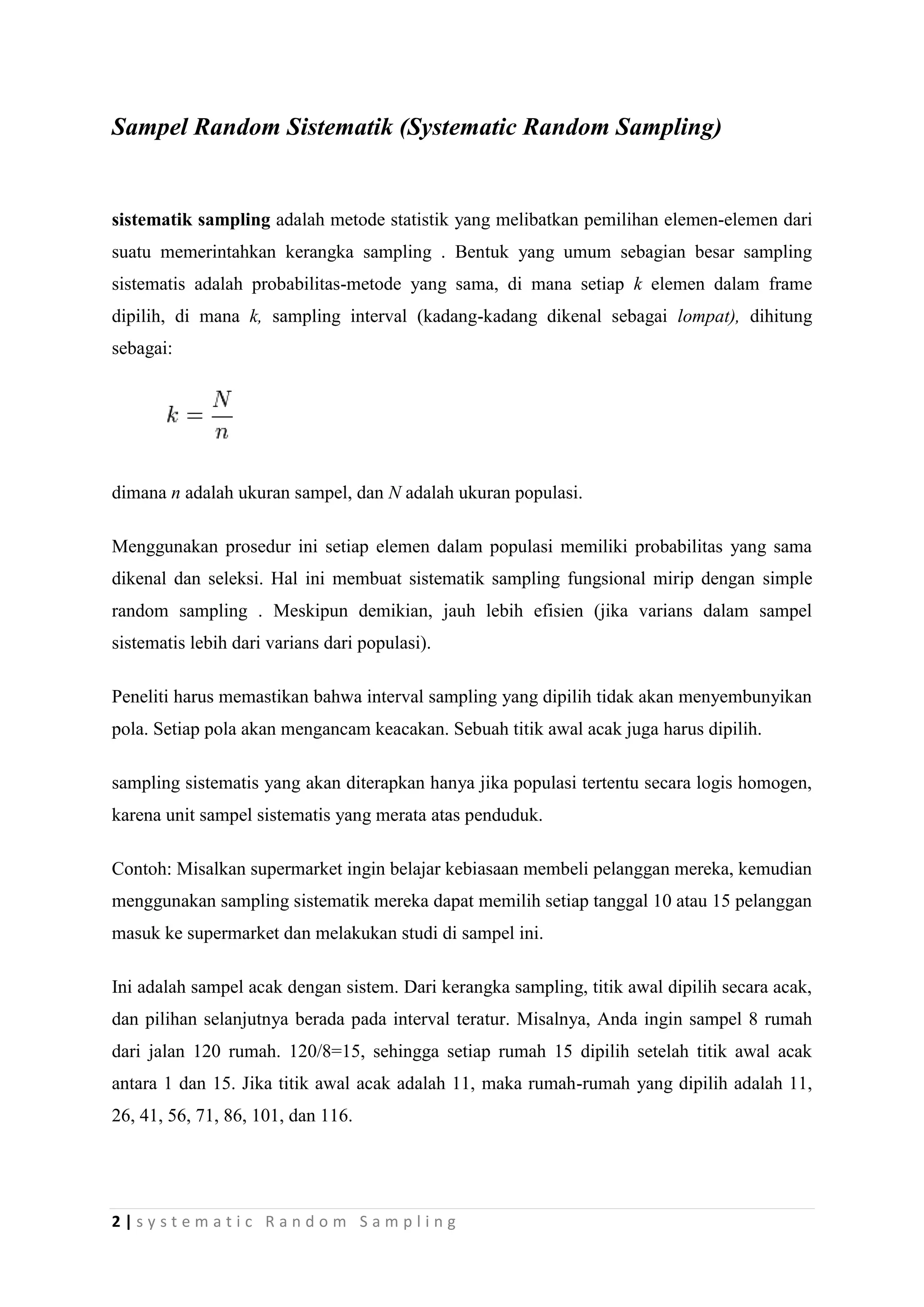 Sampel Random Sistematik (Systematic Random Sampling)


sistematik sampling adalah metode statistik yang melibatkan pemilihan elemen-elemen dari
suatu memerintahkan kerangka sampling . Bentuk yang umum sebagian besar sampling
sistematis adalah probabilitas-metode yang sama, di mana setiap k elemen dalam frame
dipilih, di mana k, sampling interval (kadang-kadang dikenal sebagai lompat), dihitung
sebagai:




dimana n adalah ukuran sampel, dan N adalah ukuran populasi.

Menggunakan prosedur ini setiap elemen dalam populasi memiliki probabilitas yang sama
dikenal dan seleksi. Hal ini membuat sistematik sampling fungsional mirip dengan simple
random sampling . Meskipun demikian, jauh lebih efisien (jika varians dalam sampel
sistematis lebih dari varians dari populasi).

Peneliti harus memastikan bahwa interval sampling yang dipilih tidak akan menyembunyikan
pola. Setiap pola akan mengancam keacakan. Sebuah titik awal acak juga harus dipilih.

sampling sistematis yang akan diterapkan hanya jika populasi tertentu secara logis homogen,
karena unit sampel sistematis yang merata atas penduduk.

Contoh: Misalkan supermarket ingin belajar kebiasaan membeli pelanggan mereka, kemudian
menggunakan sampling sistematik mereka dapat memilih setiap tanggal 10 atau 15 pelanggan
masuk ke supermarket dan melakukan studi di sampel ini.

Ini adalah sampel acak dengan sistem. Dari kerangka sampling, titik awal dipilih secara acak,
dan pilihan selanjutnya berada pada interval teratur. Misalnya, Anda ingin sampel 8 rumah
dari jalan 120 rumah. 120/8=15, sehingga setiap rumah 15 dipilih setelah titik awal acak
antara 1 dan 15. Jika titik awal acak adalah 11, maka rumah-rumah yang dipilih adalah 11,
26, 41, 56, 71, 86, 101, dan 116.




2|systematic Random Sampling
 