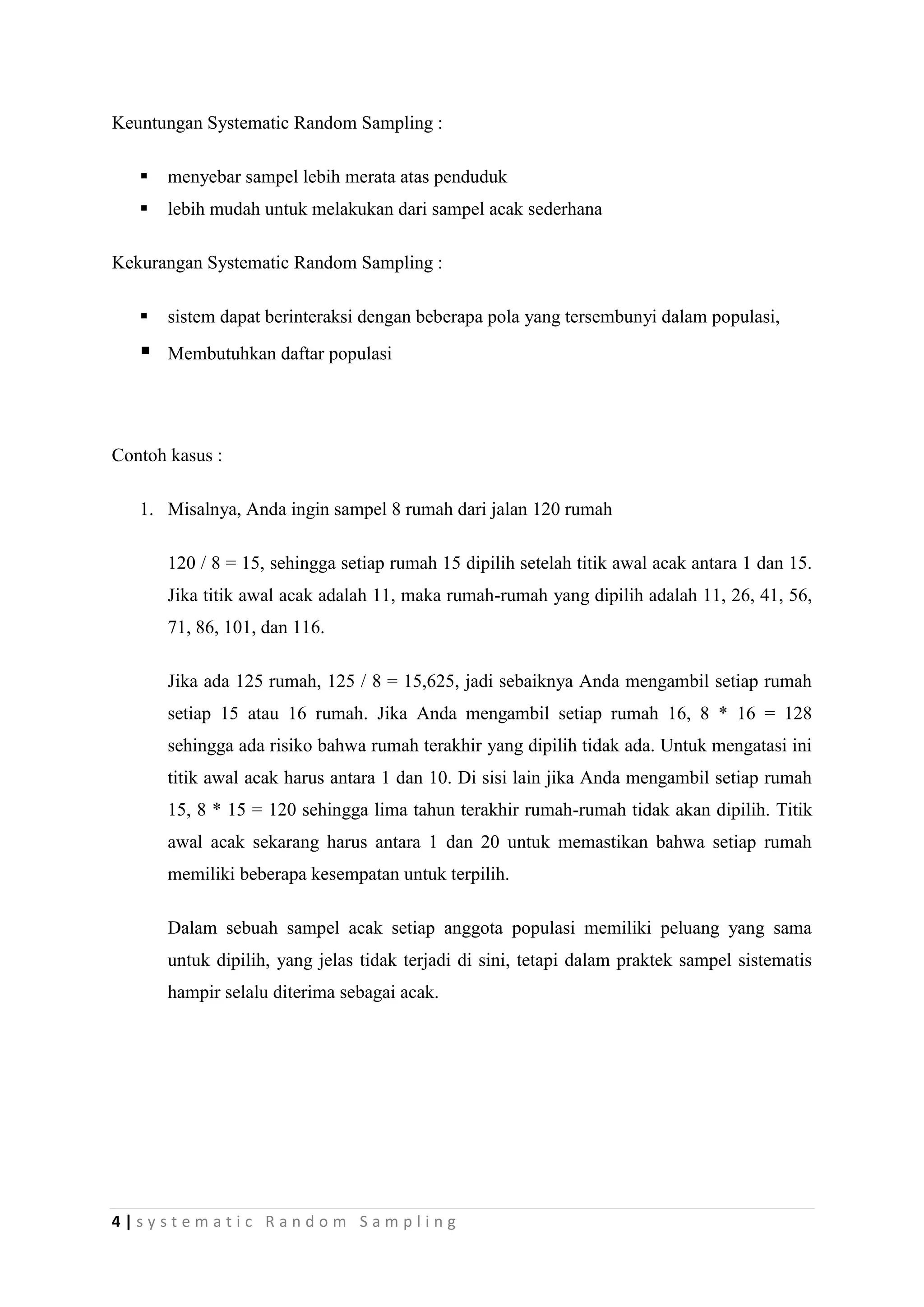 Keuntungan Systematic Random Sampling :

      menyebar sampel lebih merata atas penduduk
      lebih mudah untuk melakukan dari sampel acak sederhana

Kekurangan Systematic Random Sampling :

      sistem dapat berinteraksi dengan beberapa pola yang tersembunyi dalam populasi,
      Membutuhkan daftar populasi




Contoh kasus :

   1. Misalnya, Anda ingin sampel 8 rumah dari jalan 120 rumah

       120 / 8 = 15, sehingga setiap rumah 15 dipilih setelah titik awal acak antara 1 dan 15.
       Jika titik awal acak adalah 11, maka rumah-rumah yang dipilih adalah 11, 26, 41, 56,
       71, 86, 101, dan 116.

       Jika ada 125 rumah, 125 / 8 = 15,625, jadi sebaiknya Anda mengambil setiap rumah
       setiap 15 atau 16 rumah. Jika Anda mengambil setiap rumah 16, 8 * 16 = 128
       sehingga ada risiko bahwa rumah terakhir yang dipilih tidak ada. Untuk mengatasi ini
       titik awal acak harus antara 1 dan 10. Di sisi lain jika Anda mengambil setiap rumah
       15, 8 * 15 = 120 sehingga lima tahun terakhir rumah-rumah tidak akan dipilih. Titik
       awal acak sekarang harus antara 1 dan 20 untuk memastikan bahwa setiap rumah
       memiliki beberapa kesempatan untuk terpilih.

       Dalam sebuah sampel acak setiap anggota populasi memiliki peluang yang sama
       untuk dipilih, yang jelas tidak terjadi di sini, tetapi dalam praktek sampel sistematis
       hampir selalu diterima sebagai acak.




4|systematic Random Sampling
 