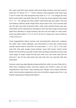 Jika, seperti yang lebih sering, populasi tidak merata dibagi (misalkan Anda ingin sampel 8
rumah dari 125, dimana 125 / 8 = 15,625), sebaiknya Anda mengambil setiap rumah setiap
15 atau 16 rumah? Jika Anda mengambil setiap rumah 16, 8 * 16 = 128, sehingga ada resiko
bahwa rumah terakhir yang dipilih tidak ada. Di sisi lain, jika Anda mengambil setiap rumah
15, 8 * 15 = 120, sehingga lima tahun terakhir rumah-rumah tidak akan dipilih. Titik awal
acak bukannya sebaiknya dipilih sebagai bukan integer antara 0 dan 15,625 (termasuk pada
satu titik akhir saja) untuk memastikan bahwa setiap rumah memiliki peluang yang sama
untuk dipilih; interval sekarang harus nonintegral (15,625), dan bukan integer masing-masing
dipilih harus dibulatkan ke integer berikutnya Jika titik awal acak adalah 3,6, maka rumah-
rumah yang dipilih adalah 4, 19, 35, 51, 66, 82, 98, dan 113, dimana ada 3 interval siklik dari
15 dan 5 interval 16.

Untuk menggambarkan bahaya sistematis skip menyembunyikan sebuah pola, seandainya
kita adalah untuk sampel lingkungan yang direncanakan di mana jalan masing-masing
memiliki sepuluh rumah di setiap blok. Ini rumah tempat # 1, 10, 11, 20, 21, 30 di sudut-
sudut blok; blok sudut mungkin kurang berharga, karena lebih banyak wilayah mereka
diambil oleh dll streetfront yang tidak tersedia untuk membangun tujuanJika kita maka setiap
rumah tangga 10 sampel, sampel kita baik akan terdiri hanya dari rumah sudut (jika kita
mulai dari 1 atau 10) atau sudut rumah tidak (ada mulai lain); cara yang baik, tidak akan
representatif.

Sistematis sampel juga dapat digunakan dengan probabilitas seleksi non-sama. Dalam hal ini,
bukan hanya menghitung melalui unsur-unsur populasi dan memilih k setiap unit kami
mengalokasikan setiap elemen ruang sepanjang garis bilangan sesuai dengan probabilitas
seleksi. Kami kemudian menghasilkan mulai acak dari distribusi seragam antara 0 dan 1, dan
bergerak sepanjang garis bilangan pada langkah 1.




3|systematic Random Sampling
 