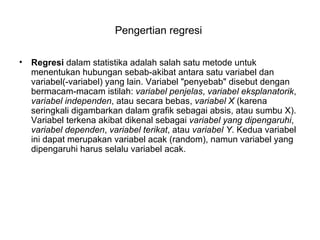 Pengertian regresi  Regresi  dalam statistika adalah salah satu metode untuk menentukan hubungan sebab-akibat antara satu variabel dan variabel(-variabel) yang lain. Variabel &quot;penyebab&quot; disebut dengan bermacam-macam istilah:  variabel penjelas ,  variabel eksplanatorik ,  variabel independen , atau secara bebas,  variabel X  (karena seringkali digambarkan dalam grafik sebagai absis, atau sumbu X). Variabel terkena akibat dikenal sebagai  variabel yang dipengaruhi ,  variabel dependen ,  variabel terikat , atau  variabel Y . Kedua variabel ini dapat merupakan variabel acak (random), namun variabel yang dipengaruhi harus selalu variabel acak.  