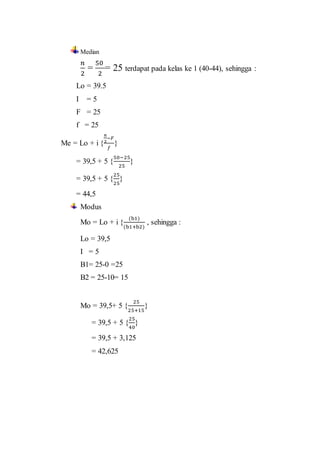 Median
𝑛
2
=
50
2
= 25 terdapat pada kelas ke 1 (40-44), sehingga :
Lo = 39.5
I = 5
F = 25
f = 25
Me = Lo + i {
𝑛
2
−𝐹
𝑓
}
= 39,5 + 5 {
50−25
25
}
= 39,5 + 5 {
25
25
}
= 44,5
Modus
Mo = Lo + i {
(b1)
(b1+b2)
, sehingga :
Lo = 39,5
I = 5
B1= 25-0 =25
B2 = 25-10= 15
Mo = 39,5+ 5 {
25
25+15
}
= 39,5 + 5 {
25
40
}
= 39,5 + 3,125
= 42,625
 