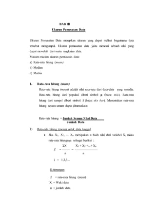 BAB III
Ukuran Pemusatan Data
Ukuran Pemusatan Data merupkan ukuran yang dapat melihat bagaimana data
tersebut mengumpul. Ukuran pemusatan data yaitu mencari sebuah nilai yang
dapat mewakili dari suatu rangkaian data.
Macam-macam ukuran pemusatan data:
a) Rata-rata hitung (mean)
b) Median
c) Modus
1. Rata-rata hitung (mean)
Rata-rata hitung (mean) adalah nilai rata-rata dari data-data yang tersedia.
Rata-rata hitung dari populasi diberi simbol: µ (baca: miu). Rata-rata
hitung dari sampel diberi simbol: 𝑥̅ (baca: eks bar). Menentukan rata-rata
hitung secara umum dapat dirumuskan:
Rata-rata hitung = Jumlah Semua Nilai Data
Jumlah Data
1) Rata-rata hitung (mean) untuk data tunggal
 Jika X1, X2, ... Xn merupakan n buah nilai dari variabel X, maka
rata-rata hitungnya sebagai berikut :
ΣX X1 + X2 +...+ Xn
𝑥̅ = =
n n
i = 1,2,3...
Keterangan:
𝑥̅ = rata-rata hitung (mean)
Xi = Waki data
n = jumlah data
 