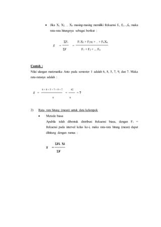  Jika Xi, X2, ... Xn masing-masing memiliki frekuensi f1, f2,...,fn, maka
rata-rata hitungnya sebagai berikut :
ΣFi F1X1 + F2x2 + ... + FnXn
𝑥̅ = =
ΣF F1 + F2 + ... Fn
Contoh :
Nilai ulangan matematika Anto pada semester 1 adalah 6, 8, 5, 7, 9, dan 7. Maka
rata-ratanya adalah :
6 + 8 + 5 + 7 + 9 + 7 42
𝑥̅ = = = 7
6 6
2) Rata- rata hitung (mean) untuk data kelompok
 Metode biasa
Apabila telah dibentuk distribusi frekuensi biasa, dengan Fi =
frekuensi pada interval kelas ke-i, maka rata-rata hitung (mean) dapat
dihitung dengan rumus :
ΣFi. Xi
𝒙̅ =
ΣF
 