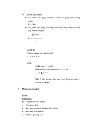 1) Median data tunggal
 Jika jumlah data ganjil, mediannya adalah data yang berada paling
tengah.
Me = Xn/2
 Jika jumlah data genap, mediannya adalah hasil bagi jumlah dua data
yang berada di tengah.
xn + (n+2) / 2
2
Me =
2
Contoh 1:
Tentukan median dari data berikut!
3, 5, 4, 6, 8, 7, 3
Jawab :
Jumlah data = 7 (ganjil)
Data diurutkan akan menjadi seperti berikut:
3, 3, 4, 5, 6, 7, 8
Nilai 5 ada ditengah data yang telah diurutkan, maka 5
merupakan median.
2) Median data kelompok
Rumus:
Keterangan :
Lo = Tepi bawah kelas median
n = Banyaknya data
F = Frekuensi komulatif sebelum kelas median
F = Frekuensi kelas median
i = Interval / panjang kelas
 