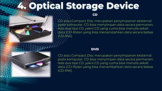 4. Optical Storage Device
CD atau Compact Disc merupakan penyimpanan eksternal
pada komputer. CD bisa menyimpan data secara permanen.
Ada dua tipe CD, yakni CD yang cuma bisa menulis sekali
data (CD-R)dan yang bisa menambahkan data secara bebas
(CD-RW).
CD
DVD
CD atau Compact Disc merupakan penyimpanan eksternal
pada komputer. CD bisa menyimpan data secara permanen.
Ada dua tipe CD, yakni CD yang cuma bisa menulis sekali
data (CD-R)dan yang bisa menambahkan data secara bebas
(CD-RW).
 