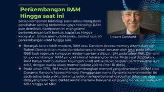 Perkembangan RAM
Hingga saat ini
Setiap komponen teknologi pasti selalu mengalami
perubahan seiring berkembangnya teknologi. RAM
pun demikian. Komponen ini mengalami
perkembangan baik bentuk, kapasitas hingga
kecepatan. Untuk memudahkanmu, berikut sejarah
perkembangan RAM hingga kini:
 Beranjak ke era lebih modern, RAM atau Random Access memory ditemukan oleh
Robert Dennard dan mulai diproduksi secara besar-besaran oleh Intel pada tahun
1968, jauh sebelum komputer modern pertama dibuat IBM pada tahun 1981. Dari sini
lah perkembangan RAM yang kita kenal sekarang bermula. Pada awal diciptakan,
RAM hanya membutuhkan tegangan 5 volt untuk dapat berjalan pada frekuensi 4,77
MHZ, dengan waktu akses memori sekitar 200 ns (1ns= 10 detik).
 Pada tahun 1970, IBM mulai mengembangkan memori yang dinamakan DRAM atau
Dynamic Random Access Memory. Penggunaan nama Dynamic karena memori ini
pada setiap jeda waktu tertentu, selalu memperbaharui keabsahan informasi atau
data yang tersimpan. DRAM sendiri memiliki frekuensi kerja yang bervariasi mulai 4,77
MHz hingga 40 Mhz.
Robert Dennard
 