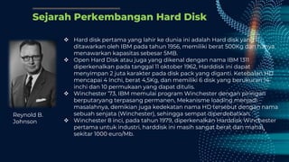 Sejarah Perkembangan Hard Disk
 Hard disk pertama yang lahir ke dunia ini adalah Hard disk yang
ditawarkan oleh IBM pada tahun 1956, memiliki berat 500Kg dan hanya
menawarkan kapasitas sebesar 5MB.
 Open Hard Disk atau juga yang dikenal dengan nama IBM 1311
diperkenalkan pada tanggal 11 oktober 1962, Harddisk ini dapat
menyimpan 2 juta karakter pada disk pack yang diganti. Ketebalan HD
mencapai 4 Inchi, berat 4,5Kg, dan memiliki 6 disk yang berukuran 14
inchi dan 10 permukaan yang dapat ditulis.
 Winchester ’73, IBM memulai program Winchester dengan piringan
berputaryang terpasang permanen, Mekanisme loading menjadi
masalahnya, demikian juga kedekatan nama HD tersebut dengan nama
sebuah senjata (Winchester), sehingga sempat diperdebatkan.
 Winchester 8 inci, pada tahun 1979, diperkenalkan Harddisk Winchester
pertama untuk industri, harddisk ini masih sangat berat dan mahal,
sekitar 1000 euro/Mb.
Reynold B.
Johnson
 
