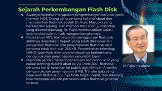 Sejarah Perkembangan Flash Disk
 Awalnya flashdisk merupakan pengembangan baru dari jenis
memori MOS. Orang yang pertama kali membuat dan
mematenkan flashdisk adalah Dr. Fujio Masuoka yang
berasal dari Jepang. Dari memori MOS menuju flashdisk
yang dikenal sekarang, Dr. Fujio membutuhkan waktu
selama dua bulan untuk mengembangkannya.
 Pada tahun 1972, hak paten dan penggunaan flashdisk
akhirnya diresmikan. Seperti yang telah diketahui dari
pengertian flashdisk, size penyimpanan flashdisk versi
pertama tidak lebih dari 256 KB. Penambahan teknologi
NAND-type flash memory membuatnya berkembang
dengan ukuran penyimpanan yang lebih besar.
 Flashdisk sendiri menjadi penemuan semikonduktor yang
cukup penting di akhir abad ke-20. Pada 2001, flashdisk
pertama kali di kenalkan ke publik oleh IBM dari Amerika
dengan ukuran penyimpanan 8 MB. Transfer data yang
dilakukan flashdisk dulunya tidak begitu cepat, tapi sekarang
bisa mencapai 480 Mb per sekon untuk flashdisk generasi
terbaru.
Dr.Fajio Masuoka
 