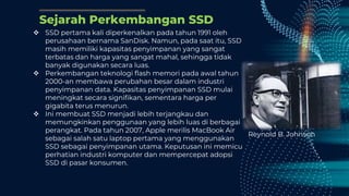 Sejarah Perkembangan SSD
 SSD pertama kali diperkenalkan pada tahun 1991 oleh
perusahaan bernama SanDisk. Namun, pada saat itu, SSD
masih memiliki kapasitas penyimpanan yang sangat
terbatas dan harga yang sangat mahal, sehingga tidak
banyak digunakan secara luas.
 Perkembangan teknologi flash memori pada awal tahun
2000-an membawa perubahan besar dalam industri
penyimpanan data. Kapasitas penyimpanan SSD mulai
meningkat secara signifikan, sementara harga per
gigabita terus menurun.
 Ini membuat SSD menjadi lebih terjangkau dan
memungkinkan penggunaan yang lebih luas di berbagai
perangkat. Pada tahun 2007, Apple merilis MacBook Air
sebagai salah satu laptop pertama yang menggunakan
SSD sebagai penyimpanan utama. Keputusan ini memicu
perhatian industri komputer dan mempercepat adopsi
SSD di pasar konsumen.
Reynold B. Johnson
 