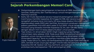 Sejarah Perkembangan Memori Card
 Perkembangan kartu penyimpanan ini bermula di 1999. Ketika itu,
SanDisk, Matsushita, dan Toshiba setuju untuk mengembangkan pasar
Memory Card SD.
 Kartu SD mulai diproduksi secara massal di pertengahan 2000. Kala itu, SD
Card hanya memiliki kapasitas 32 hingga 64 MB, dan secara kuantitas
sangatlah terbatas.Versi mini kartu SD atau biasa disebut MicroSD mulai
diperkenalkan pada 2003 oleh SanDisk. Konsorsium produsen menyetujui
pakem spesifikasi microSD akhir pada 13 Juli 2005. Untuk tahap awal, kartu
microSD yang tersedia memiliki kapasitas 32, 64, dan 128 MB. Kartu
dengan desain mini ini biasa diperuntukkan untuk ponsel.
 Tipe terbaru ini dinamakan SDHC (High Capacity) yang mampu
menyimpan data sebesar 2GB. Pada awal 2009, konsorsium produsen
sepakan untuk mengumumkan tipe terbaru yang dinamakan SDXC
(Extended Capacity). Jenis ini mampu membaca data dengan sangat
cepat. Pada tahun itu, kartu SD berkapasitas 64 GB mulai hadir.Memasuki
2014, Sandisk mulai unjuk gigi dengan merilis katu SD pertama dengan
kapasitas 512 GB. Seakan tak mau berhenti, perusahaan ini menghadirkan
prototipe kartu berkapasitas 1 TB di pertengahan 2016.
Fujio masuoka
 