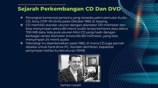Sejarah Perkembangan CD Dan DVD
 Perangkat komersial pertama yang tersedia yakni pemutar Audio
CD, Sony CDP-101 dirilis pada Oktober 1982 di Jepang.
 CD memiliki standar ukuran dengan diameter 120 milimeter dan
bisa menyimpan sekira 80 menit audio tanpa kompres atau sekira
700 MB data. Ada pula ukuran Mini CD yang hadir dengan
berbagai variasi diameter antara 60-80 milimeter, yang bisa
menyimpan 24 menit audio.
 Teknologi itu diperkenalkan pada 1982, di mana CD juga pernah
dipakai untuk hard drive PC. Kendati demikian, kapasitas
penyimpan ketika itu berukuran 10MB.
James russell
 
