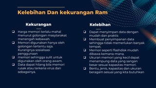 Kelebihan Dan kekurangan Ram
Kekurangan
 Harga memori terlalu mahal
menurut golongan masytarakat
menengah kebawah.
 Memori digunakan hanya oleh
golongan tertentu saja.
Kurangnya sosialisasi
penggunaan
 memori sehingga sulit untuk
digunakan oleh orang awam.
 Data dapat hilang bila memori
rusak atau terkena virus dan
sebagainya.
Kelebihan
 Dapat menyimpan data dengan
mudah dan praktis
 Membuat penyimpanan data
sehingga tidak memerlukan banyak
tempat.
 Memori seperti flashdisk mudah
dibawa kemana-mana.
 Ukuran memori yang kecil dapat
menampung data yang sangan
besar sesuai kapasitas memori.
 Bentu, jenis, kapasitas dan ukuran
beragam sesuai yang kita butuhkan
 
