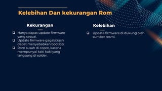 Kelebihan Dan kekurangan Rom
Kekurangan
 Hanya dapat update firmware
yang sesuai.
 Update firmware gagal/crash
dapat menyebabkan bootlop.
 Rom susah di copot, karena
mempunyai kaki kaki yang
langsung di solder.
Kelebihan
 Update firmware di dukung oleh
sumber resmi.
 