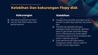 Kelebihan Dan kekurangan Flopy disk
Kekurangan
 size penyimpanannya kecil
 ukuran fisik lebih besar dari
penyimpanan
Kelebihan
 Floppy drive bersifat portabel yang
berarti mudah dipindahkan ke lokasi
lain
 Mereka kompatibel dengan
sebagian besar komputer. Bahkan
saat ini jika Anda memiliki floppy
drive USB eksternal, Anda dapat
membaca data di drive tersebut dari
sistem operasi apa pun.
 Saat pertama kali digunakan,
harganya mahal, namun saat ini
murah untuk digunakan.
 