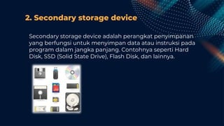 2. Secondary storage device
Secondary storage device adalah perangkat penyimpanan
yang berfungsi untuk menyimpan data atau instruksi pada
program dalam jangka panjang. Contohnya seperti Hard
Disk, SSD (Solid State Drive), Flash Disk, dan lainnya.
 