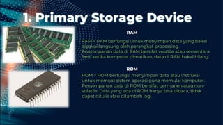 1. Primary Storage Device
RAM = RAM berfungsi untuk menyimpan data yang bakal
dipakai langsung oleh perangkat processing.
Penyimpanan data di RAM bersifat volatile atau sementara.
Jadi, ketika komputer dimatikan, data di RAM bakal hilang.
ROM = ROM berfungsi menyimpan data atau instruksi
untuk memuat sistem operasi guna memulai komputer.
Penyimpanan data di ROM bersifat permanen atau non-
volatile. Data yang ada di ROM hanya bisa dibaca, tidak
dapat ditulis atau ditambah lagi.
RAM
ROM
 