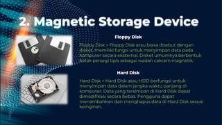 2. Magnetic Storage Device
Floppy Disk = Floppy Disk atau biasa disebut dengan
disket, memiliki fungsi untuk menyimpan data pada
komputer secara eksternal. Disket umumnya berbentuk
kotak persegi tipis sebagai wadah cakram magnetik.
Hard Disk = Hard Disk atau HDD berfungsi untuk
menyimpan data dalam jangka waktu panjang di
komputer. Data yang tersimpan di Hard Disk dapat
dimodifikasi secara bebas. Pengguna dapat
menambahkan dan menghapus data di Hard Disk sesuai
keinginan.
Hard Disk
Floppy Disk
 