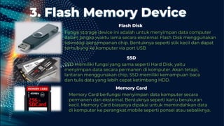 3. Flash Memory Device
Fungsi storage device ini adalah untuk menyimpan data computer
dalam jangka waktu lama secara eksternal. Flash Disk menggunakan
teknologi penyimpanan chip. Bentuknya seperti stik kecil dan dapat
terhubung ke komputer via port USB.
SSD memiliki fungsi yang sama seperti Hard Disk, yaitu
menyimpan data secara permanen di komputer. Akan tetapi,
lantaran menggunakan chip, SSD memiliki kemampuan baca
dan tulis data yang lebih cepat ketimbang HDD.
Flash Disk
SSD
Memory Card berfungsi menyimpan data komputer secara
permanen dan eksternal. Bentuknya seperti kartu berukuran
kecil. Memory Card biasanya dipakai untuk memindahkan data
di komputer ke perangkat mobile seperti ponsel atau sebaliknya.
Memory Card
 