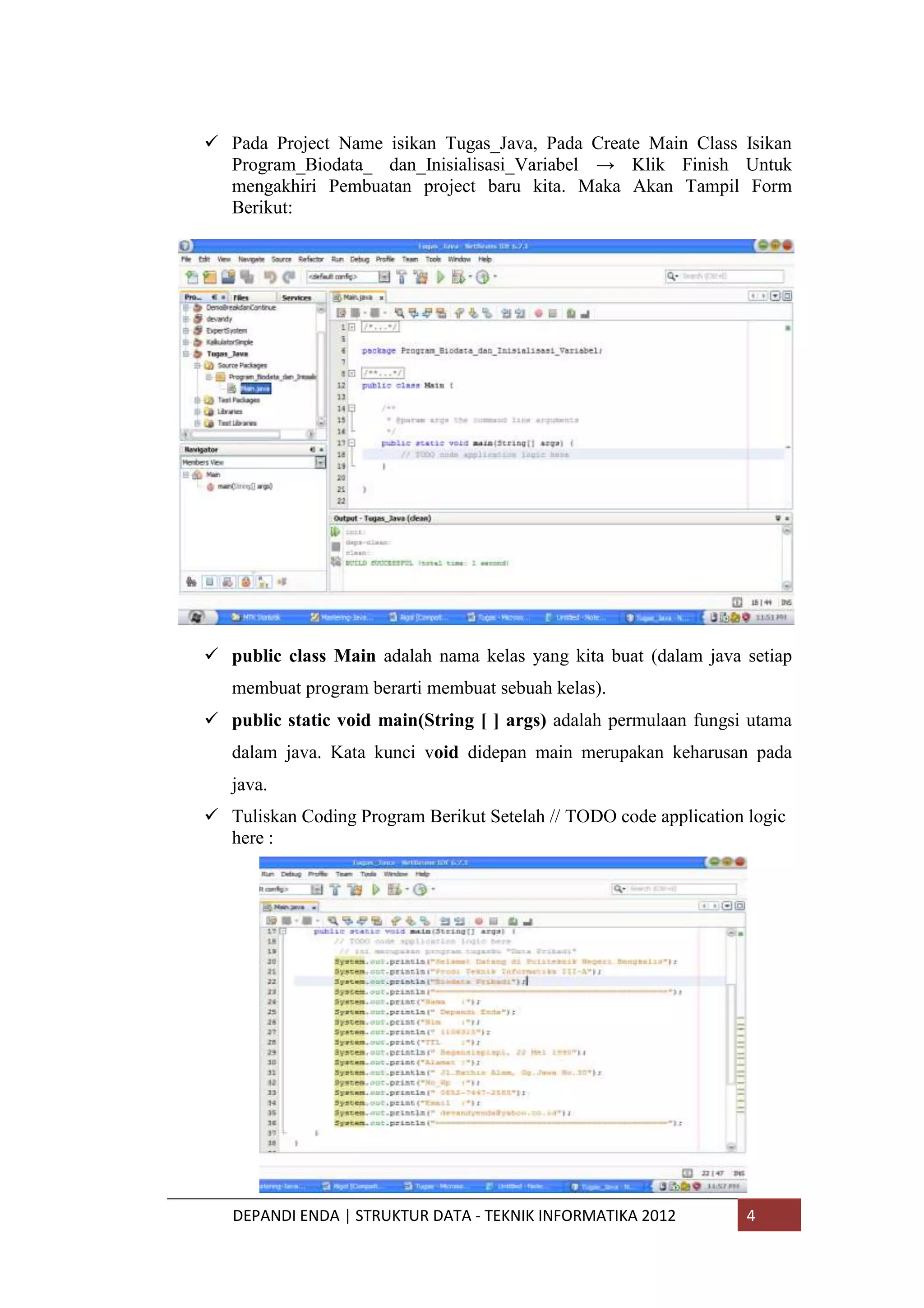  Pada Project Name isikan Tugas_Java, Pada Create Main Class Isikan
Program_Biodata_ dan_Inisialisasi_Variabel → Klik Finish Untuk
mengakhiri Pembuatan project baru kita. Maka Akan Tampil Form
Berikut:

 public class Main adalah nama kelas yang kita buat (dalam java setiap
membuat program berarti membuat sebuah kelas).
 public static void main(String [ ] args) adalah permulaan fungsi utama
dalam java. Kata kunci void didepan main merupakan keharusan pada
java.
 Tuliskan Coding Program Berikut Setelah // TODO code application logic
here :

DEPANDI ENDA | STRUKTUR DATA - TEKNIK INFORMATIKA 2012

4

 