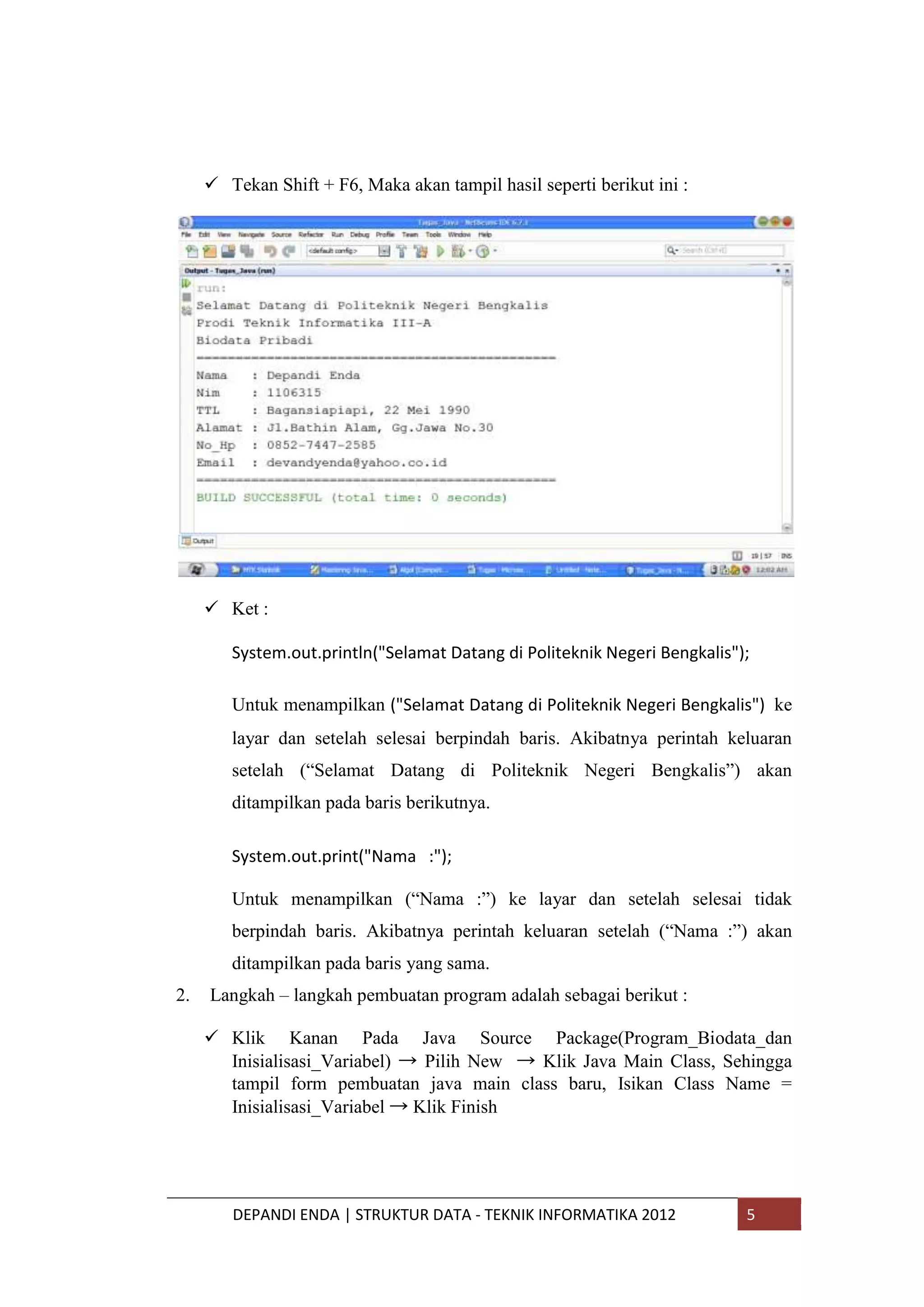  Tekan Shift + F6, Maka akan tampil hasil seperti berikut ini :

 Ket :
System.out.println("Selamat Datang di Politeknik Negeri Bengkalis");
Untuk menampilkan ("Selamat Datang di Politeknik Negeri Bengkalis") ke
layar dan setelah selesai berpindah baris. Akibatnya perintah keluaran
setelah (“Selamat Datang di Politeknik Negeri Bengkalis”) akan
ditampilkan pada baris berikutnya.
System.out.print("Nama :");
Untuk menampilkan (“Nama :”) ke layar dan setelah selesai tidak
berpindah baris. Akibatnya perintah keluaran setelah (“Nama :”) akan
ditampilkan pada baris yang sama.
2.

Langkah – langkah pembuatan program adalah sebagai berikut :
 Klik Kanan Pada Java Source Package(Program_Biodata_dan
Inisialisasi_Variabel) → Pilih New → Klik Java Main Class, Sehingga
tampil form pembuatan java main class baru, Isikan Class Name =
Inisialisasi_Variabel → Klik Finish

DEPANDI ENDA | STRUKTUR DATA - TEKNIK INFORMATIKA 2012

5

 