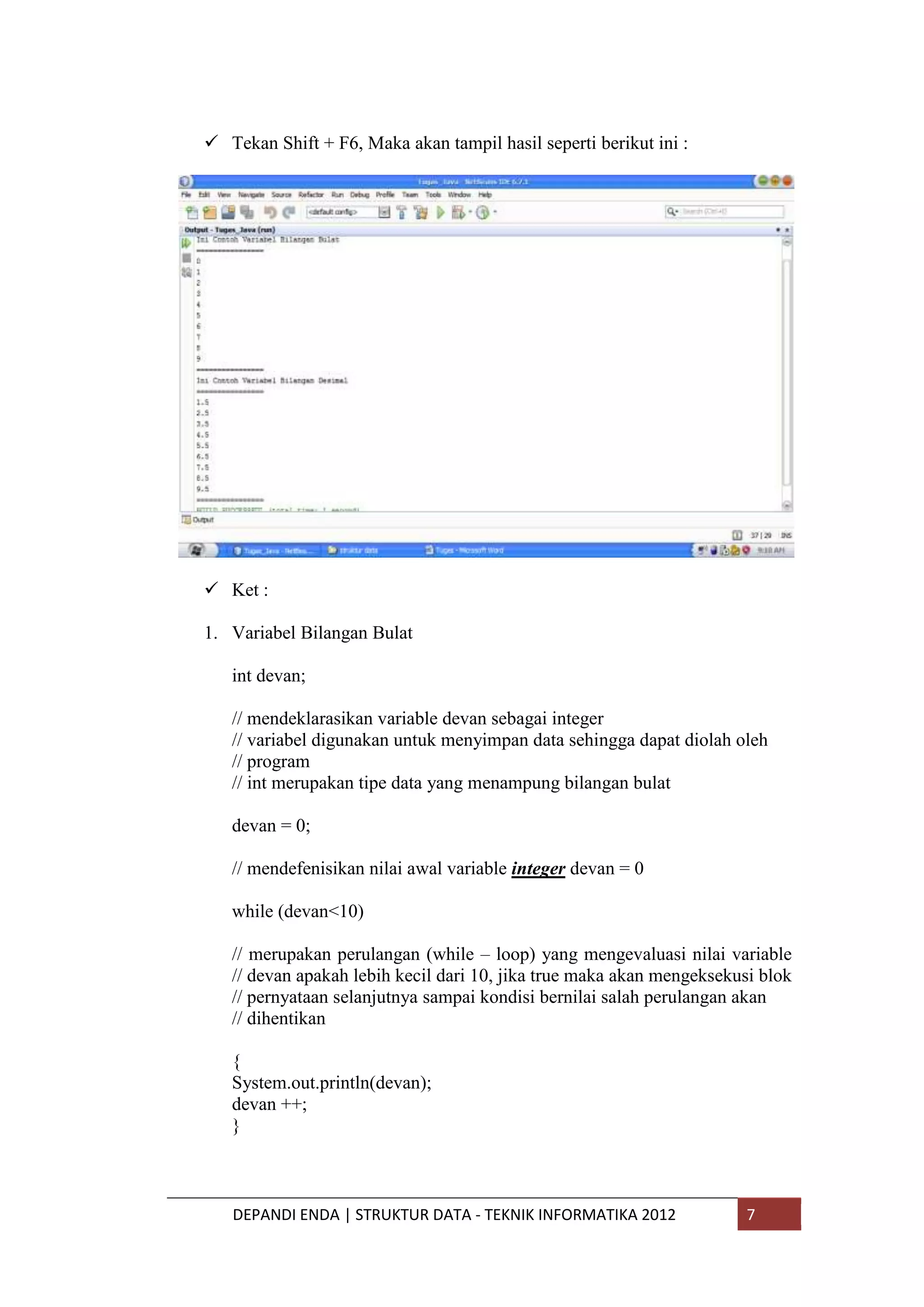  Tekan Shift + F6, Maka akan tampil hasil seperti berikut ini :

 Ket :
1. Variabel Bilangan Bulat
int devan;
// mendeklarasikan variable devan sebagai integer
// variabel digunakan untuk menyimpan data sehingga dapat diolah oleh
// program
// int merupakan tipe data yang menampung bilangan bulat
devan = 0;
// mendefenisikan nilai awal variable integer devan = 0
while (devan<10)
// merupakan perulangan (while – loop) yang mengevaluasi nilai variable
// devan apakah lebih kecil dari 10, jika true maka akan mengeksekusi blok
// pernyataan selanjutnya sampai kondisi bernilai salah perulangan akan
// dihentikan
{
System.out.println(devan);
devan ++;
}

DEPANDI ENDA | STRUKTUR DATA - TEKNIK INFORMATIKA 2012

7

 