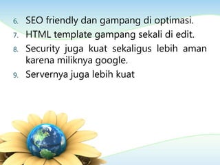 6. SEO friendly dan gampang di optimasi.
7. HTML template gampang sekali di edit.
8. Security juga kuat sekaligus lebih aman
karena miliknya google.
9. Servernya juga lebih kuat
 