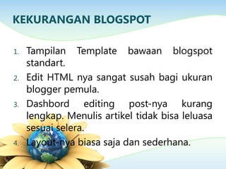 KEKURANGAN BLOGSPOT
1. Tampilan Template bawaan blogspot
standart.
2. Edit HTML nya sangat susah bagi ukuran
blogger pemula.
3. Dashbord editing post-nya kurang
lengkap. Menulis artikel tidak bisa leluasa
sesuai selera.
4. Layout-nya biasa saja dan sederhana.
 