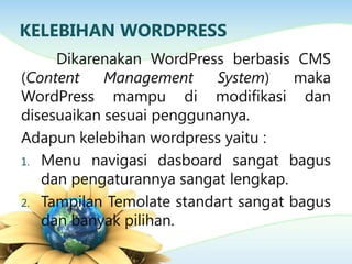 KELEBIHAN WORDPRESS
Dikarenakan WordPress berbasis CMS
(Content Management System) maka
WordPress mampu di modifikasi dan
disesuaikan sesuai penggunanya.
Adapun kelebihan wordpress yaitu :
1. Menu navigasi dasboard sangat bagus
dan pengaturannya sangat lengkap.
2. Tampilan Temolate standart sangat bagus
dan banyak pilihan.
 