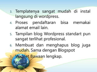 3. Templatenya sangat mudah di instal
langsung di wordpress.
4. Proses pendaftaran bisa memakai
alamat email lain.
5. Tampilan blog Wordpress standart pun
sangat terlihat profesional.
6. Membuat dan menghapus blog juga
mudah. Sama dengan Blogspot
7. Widget Bawaan lengkap.
 