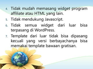 4. Tidak mudah memasang widget program
affiliate atau HTML yang lain.
5. Tidak mendukung Javascript.
6. Tidak semua widget dari luar bisa
terpasang di WordPress.
7. Template dari luar tidak bisa dipasang
kecuali yang versi berbayar,hanya bisa
memakai template bawaan gratisan.
 