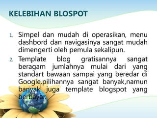 KELEBIHAN BLOSPOT
1. Simpel dan mudah di operasikan, menu
dashbord dan navigasinya sangat mudah
dimengerti oleh pemula sekalipun.
2. Template blog gratisannya sangat
beragam jumlahnya mulai dari yang
standart bawaan sampai yang beredar di
Google.pilihannya sangat banyak,namun
banyak juga template blogspot yang
berbayar.
 