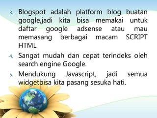 3. Blogspot adalah platform blog buatan
google,jadi kita bisa memakai untuk
daftar google adsense atau mau
memasang berbagai macam SCRIPT
HTML
4. Sangat mudah dan cepat terindeks oleh
search engine Google.
5. Mendukung Javascript, jadi semua
widgetbisa kita pasang sesuka hati.
 