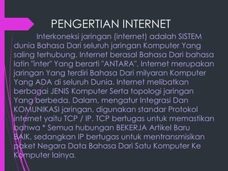 PENGERTIAN INTERNET
Interkoneksi jaringan (internet) adalah SISTEM
dunia Bahasa Dari seluruh jaringan Komputer Yang
saling terhubung. Internet berasal Bahasa Dari bahasa
latin "inter" Yang berarti "ANTARA". Internet merupakan
jaringan Yang terdiri Bahasa Dari milyaran Komputer
Yang ADA di seluruh Dunia. Internet melibatkan
berbagai JENIS Komputer Serta topologi jaringan
Yang berbeda. Dalam, mengatur Integrasi Dan
KOMUNIKASI jaringan, digunakan standar Protokol
internet yaitu TCP / IP. TCP bertugas untuk memastikan
bahwa * Semua hubungan BEKERJA Artikel Baru
BAIK, sedangkan IP bertugas untuk mentransmisikan
paket Negara Data Bahasa Dari Satu Komputer Ke
Komputer lainya.

 
