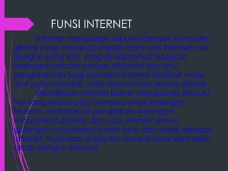 FUNSI INTERNET
Internet merupakan sebuah jaringan komputer
global yang menghubungkan para user internet satu
dengan yang lain, yang di dalamnya terdapat
berbagai macam sumber informasi dan ilmu
pengetahuan bagi pemakai internet tersebut mulai
dari yang interaktif, statis dan dinamis secara global.
Pemakaian internet bukan merupakan sesuatu
hal yang khusus atau istimewa untuk kalangan
tertentu, baik dari sisi pendidikan, kalangan
masyarakat, profesi, dan usia. Hampir semua
golongan masyarakat sudah tahu dan akrab dengan
internet, mulai dari orang tua sampai anak kecil telah
akrab dengan internet.

 
