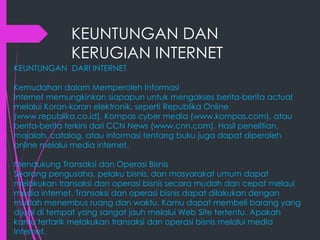 KEUNTUNGAN DAN
KERUGIAN INTERNET
KEUNTUNGAN DARI INTERNET
Kemudahan dalam Memperoleh Informasi
Internet memungkinkan siapapun untuk mengakses berita-berita actual
melalui Koran-koran elektronik, seperti Republika Online
(www.republika.co.id), Kompas cyber media (www.kompas.com), atau
berita-berita terkini dari CCN News (www.cnn.com). Hasil penelitian,
majalah, catalog, atau informasi tentang buku juga dapat diperoleh
online melalui media internet.
Mendukung Transaksi dan Operasi Bisnis
Seorang pengusaha, pelaku bisnis, dan masyarakat umum dapat
melakukan transaksi dan operasi bisnis secara mudah dan cepat melaui
media internet. Transaksi dan operasi bisnis dapat dilakukan dengan
mudah menembus ruang dan waktu. Kamu dapat membeli barang yang
dijual di tempat yang sangat jauh melalui Web Site tertentu. Apakah
kamu tertarik melakukan transaksi dan operasi bisnis melalui media
Internet.

 