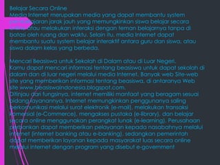 Belajar Secara Online
Media Internet merupakan media yang dapat membantu system
pembelajaran jarak jauh yang memungkinkan siswa belajar secara
online atau melakukan interaksi dengan teman belajarnya tanpa di
batasi oleh ruang dan waktu. Selain itu, media Internet dapat
membantu suatu system belajar interaktif antara guru dan siswa, atau
siswa dalam kelas yang berbeda.
Mencari Beasiswa untuk Sekolah di Dalam atau di Luar Negeri.
Kamu dapat mencari informasi tentang beasiswa untuk dapat sekolah di
dalam dan di luar negeri melalui media Internet. Banyak web Site-web
site yang memberikan informasi tentang beasiswa, di antaranya Web
site www.beasiswaindonesia.blogspot.com.
Ditinjau dari fungsinya, internet memiliki manfaat yang beragam sesuai
bidang layanannya. Internet memungkinkan penggunanya saling
berkomunikasi melalui surat elektronik (e-mail), melakukan transaksi
komersial (e-Commerce), mengakses pustaka (e-library), dan belajar
secara online menggunakan perangkat lunak (e-learning). Perusahaan
perbankan dapat memberikan pelayanan kepada nasabahnya melalui
internet (internet banking atau e-banking), sedangkan pemerintah
dapat memberikan layanan kepada masyarakat luas secara online
melalui internet dengan program yang disebut e-government

 