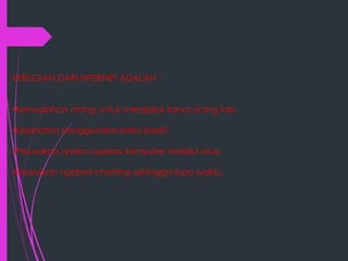 KERUGIAN DARI INTERNET ADALAH :
•Kemudahan orang untuk menjiplak karya orang lain.
•Kejahatan penggunaan kartu kredit.
•Perusakan system operasi komputer melalui virus.
•Keasyikan ngobrol chatting sehingga lupa waktu.

 