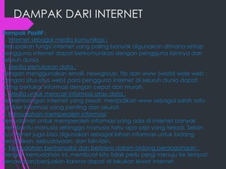 DAMPAK DARI INTERNET
Dampak Positif :
1. Internet sebagai media komunikasi :
merupakan fungsi internet yang paling banyak digunakan dimana setiap
pengguna internet dapat berkomunikasi dengan pengguna lainnya dari
seluruh dunia.
2. Media pertukaran data :
dengan menggunakan email, newsgroup, ftp dan www (world wide web :
jaringan situs-situs web) para pengguna internet di seluruh dunia dapat
saling bertukar informasi dengan cepat dan murah.
3. Media untuk mencari informasi atau data :
perkembangan internet yang pesat, menjadikan www sebagai salah satu
sumber informasi yang penting dan akurat.
4. Kemudahan memperoleh informasi:
kemudahan untuk memperoleh informasi yang ada di internet banyak
membantu manusia sehingga manusia tahu apa saja yang terjadi. Selain
itu internet juga bisa digunakan sebagai lahan informasi untuk bidang
pendidikan, kebudayaan, dan lain-lain.
6. Kemudahan bertransaksi dan berbisnis dalam bidang perdagangan :
Dengan kemudahan ini, membuat kita tidak perlu pergi menuju ke tempat
penawaran/penjualan karena dapat di lakukan lewat internet.

 