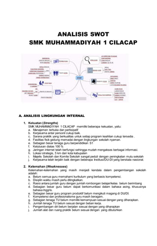 ANALISIS SWOT
SMK MUHAMMADIYAH 1 CILACAP
A. ANALISIS LINGKUNGAN INTERNAL
1. Kekuatan (Strengths)
SMK MUHAMMADIYAH 1 CILACAP memiliki beberapa kekuatan, yaitu:
a. Manajemen terbuka dan partisipatif
b. Kerjasama antar personil cukup baik.
c. Sarana praktik yang berkualitas untuk setiap program keahlian cukup tersedia .
d. Fasilitas fisik gedung memadai dengan lingkungan sekolah nyaman.
e. Sebagian besar tenaga guru berpendidikan S1
f. Kelulusan diatas 100 %
g. Jaringan internet telah berfungsi sehingga mudah mengakses berbagai informasi.
h. Lokasi strategis, 5 km dari kota kabupaten
i. Majelis Sekolah dan Komite Sekolah sangat peduli dengan peningkatan mutu sekolah
j. Kerjasama telah terjalin baik dengan beberapa Institusi/DU-DI yang berskala nasional.
2. Kelemahan (Weaknesses)
Kelemahan-kelemahan yang masih menjadi kendala dalam pengembangan sekolah
adalah:
a. Belum semua guru memahami kurikulum yang berbasis kompetensi.
b. Disiplin waktu masih perlu ditingkatkan.
c. Rasio antara jumlah guru dengan jumlah rombongan belajar/kelas belum berimbang
d. Sebagian besar guru belum dapat berkomunikasi dalam bahasa asing, khususnya
bahasa Inggris.
e. Sebagian besar guru program produktif belum mengikuti magang di DU/DI.
f. Kompetensi dan profesionalisme guru masih beragam.
g. Sebagian tenaga TU belum memiliki kemampuan sesuai dengan yang diharapkan.
h. Jumlah tenaga TU belum sesuai dengan beban kerja.
i. Pengembangan diri belum berjalan sesuai dengan yang diharapkan
j. Jumlah alat dan ruang praktik belum sesuai dengan yang dibutuhkan
 
