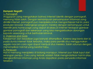 Dampak Negatif :
1. Pornografi
Anggapan yang mengatakan bahwa internet identik dengan pornografi,
memang tidak salah. Dengan kemampuan penyampaian informasi yang
dimiliki internet, pornografi pun merajalela.Untuk mengantisipasi hal ini, para
produsen browser melengkapi program mereka dengan kemampuan untuk
memilih jenis home-page yang dapat di-akses.Di internet terdapat gambargambar pornografi dan kekerasan yang bisa mengakibatkan dorongan
kepada seseorang untuk bertindak kriminal.
2. Violence and Gore
Kekejaman dan kesadisan juga banyak ditampilkan. Karena segi bisnis dan isi
pada dunia internet tidak terbatas, maka para pemilik situs menggunakan
segala macam cara agar dapat menjual situs mereka. Salah satunya dengan
menampilkan hal-hal yang bersifat tabu.
3. Penipuan
Hal ini memang merajalela di bidang manapun. Internet pun tidak luput dari
serangan penipu. Cara yang terbaik adalah tidak mengindahkan hal ini atau
mengkonfirmasi informasi yang Anda dapatkan pada penyedia informasi
tersebut.

 