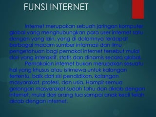 FUNSI INTERNET
Internet merupakan sebuah jaringan komputer
global yang menghubungkan para user internet satu
dengan yang lain, yang di dalamnya terdapat
berbagai macam sumber informasi dan ilmu
pengetahuan bagi pemakai internet tersebut mulai
dari yang interaktif, statis dan dinamis secara global.
Pemakaian internet bukan merupakan sesuatu
hal yang khusus atau istimewa untuk kalangan
tertentu, baik dari sisi pendidikan, kalangan
masyarakat, profesi, dan usia. Hampir semua
golongan masyarakat sudah tahu dan akrab dengan
internet, mulai dari orang tua sampai anak kecil telah
akrab dengan internet.

 