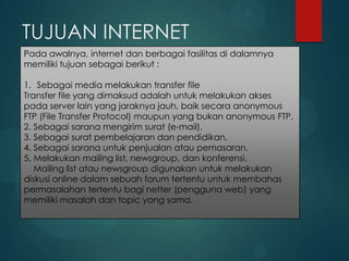 TUJUAN INTERNET
Pada awalnya, internet dan berbagai fasilitas di dalamnya
memiliki tujuan sebagai berikut :
1. Sebagai media melakukan transfer file
Transfer file yang dimaksud adalah untuk melakukan akses
pada server lain yang jaraknya jauh, baik secara anonymous
FTP (File Transfer Protocol) maupun yang bukan anonymous FTP.
2. Sebagai sarana mengirim surat (e-mail).
3. Sebagai surat pembelajaran dan pendidikan.
4. Sebagai sarana untuk penjualan atau pemasaran.
5. Melakukan mailing list, newsgroup, dan konferensi.
Mailing list atau newsgroup digunakan untuk melakukan
diskusi online dalam sebuah forum tertentu untuk membahas
permasalahan tertentu bagi netter (pengguna web) yang
memiliki masalah dan topic yang sama.

 