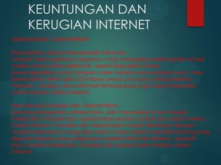 KEUNTUNGAN DAN
KERUGIAN INTERNET
KEUNTUNGAN DARI INTERNET
Kemudahan dalam Memperoleh Informasi
Internet memungkinkan siapapun untuk mengakses berita-berita actual
melalui Koran-koran elektronik, seperti Republika Online
(www.republika.co.id), Kompas cyber media (www.kompas.com), atau
berita-berita terkini dari CCN News (www.cnn.com). Hasil penelitian,
majalah, catalog, atau informasi tentang buku juga dapat diperoleh
online melalui media internet.
Mendukung Transaksi dan Operasi Bisnis
Seorang pengusaha, pelaku bisnis, dan masyarakat umum dapat
melakukan transaksi dan operasi bisnis secara mudah dan cepat melaui
media internet. Transaksi dan operasi bisnis dapat dilakukan dengan
mudah menembus ruang dan waktu. Kamu dapat membeli barang yang
dijual di tempat yang sangat jauh melalui Web Site tertentu. Apakah
kamu tertarik melakukan transaksi dan operasi bisnis melalui media
Internet.

 